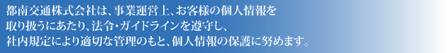 都南交通株式会社は、事業運営上、お客様の個人情報を取り扱うにあたり、法令・ガイドラインを遵守し、社内規定により適切な管理のもと、個人情報の保護に努めます。