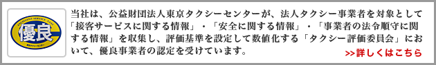 当社は、公益財団法人東京タクシーセンターが、法人タクシー事業者を対象として「接客サービスに関する情報」・「安全に関する情報」・「事業者の法令順守に関する情報」を収集し、評価基準を設定して数値化する「タクシー評価委員会」において、優良事業者の認定を受けています。